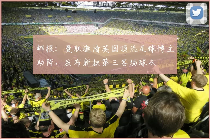 邮报:曼联邀请英国顶流足球博主助阵,发布新款第三客场球衣