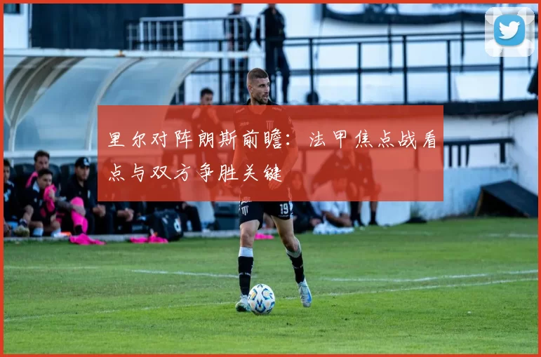 里尔对阵朗斯前瞻:法甲焦点战看点与双方争胜关键