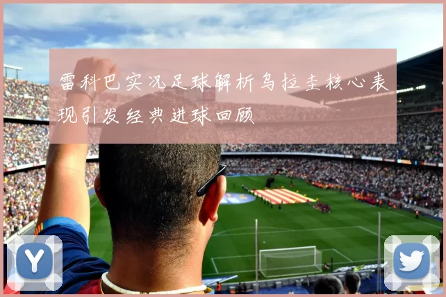 雷科巴实况足球解析乌拉圭核心表现引发经典进球回顾