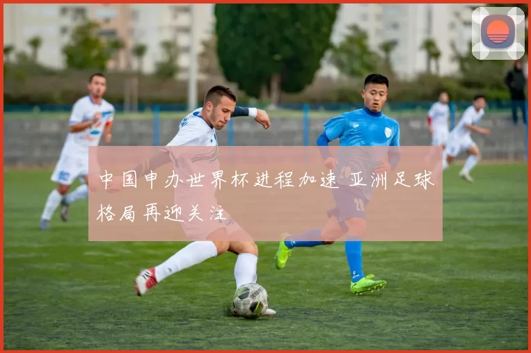 中国申办世界杯进程加速 亚洲足球格局再迎关注
