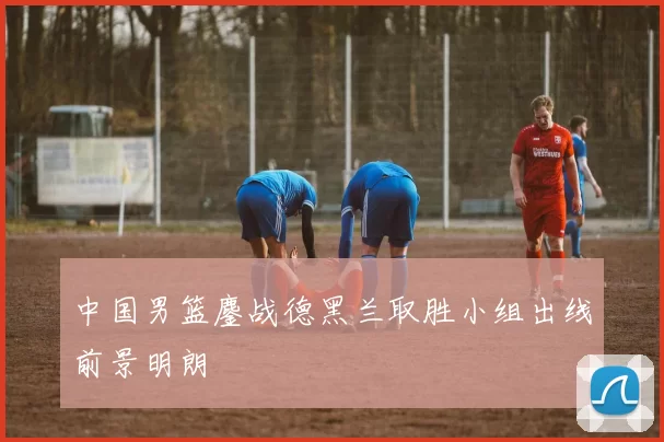 中国男篮鏖战德黑兰取胜小组出线前景明朗