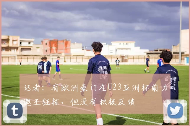 记者：有欧洲豪门在U23亚洲杯前力邀王钰栋，但没有积极反馈