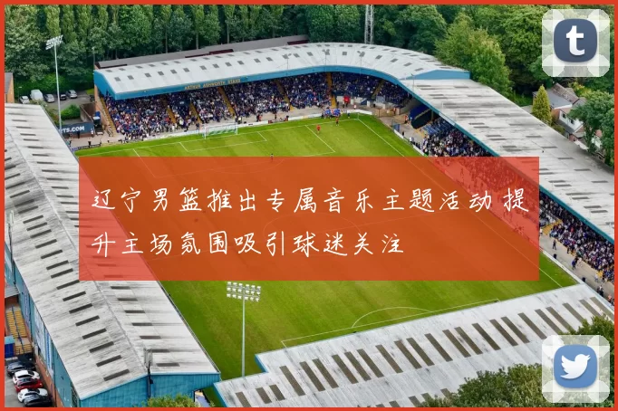 辽宁男篮推出专属音乐主题活动 提升主场氛围吸引球迷关注