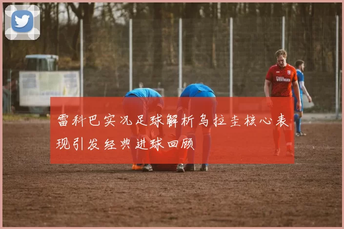 雷科巴实况足球解析乌拉圭核心表现引发经典进球回顾