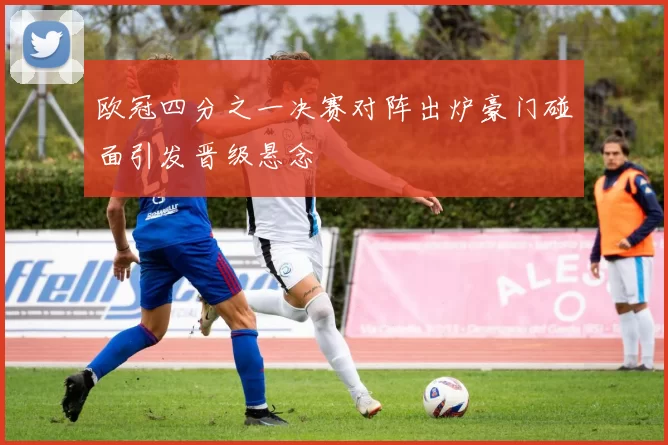 欧冠四分之一决赛对阵出炉豪门碰面引发晋级悬念
