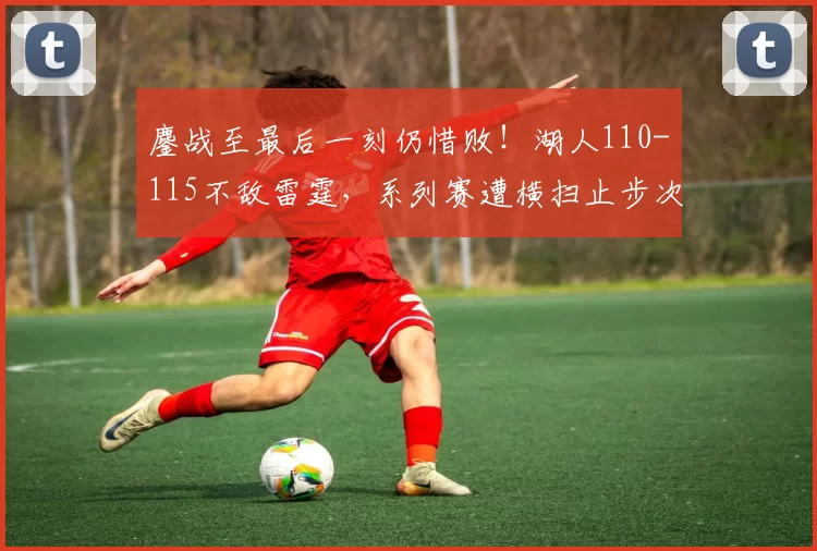 鏖战至最后一刻仍惜败!湖人110-115不敌雷霆,系列赛遭横扫止步次轮_比赛_进攻_詹姆斯