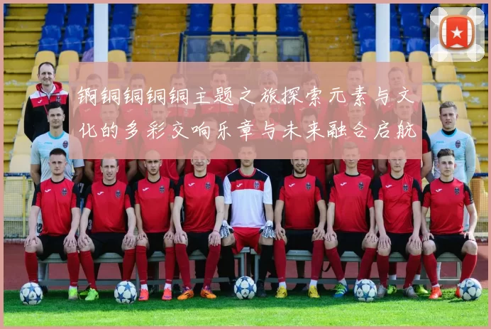 锕铜铜铜铜主题之旅探索元素与文化的多彩交响乐章与未来融合启航