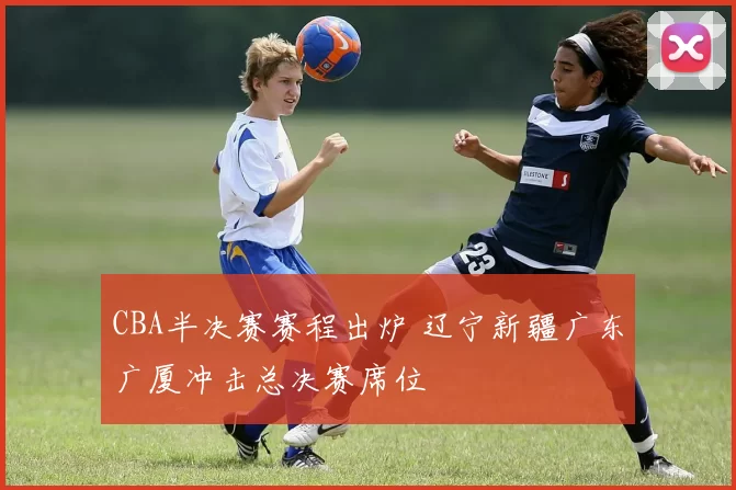 CBA半决赛赛程出炉 辽宁新疆广东广厦冲击总决赛席位