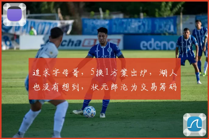 追求字母哥，5换1方案出炉，湖人也没有想到，状元郎沦为交易筹码