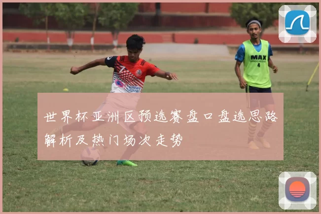 世界杯亚洲区预选赛盘口盘选思路解析及热门场次走势