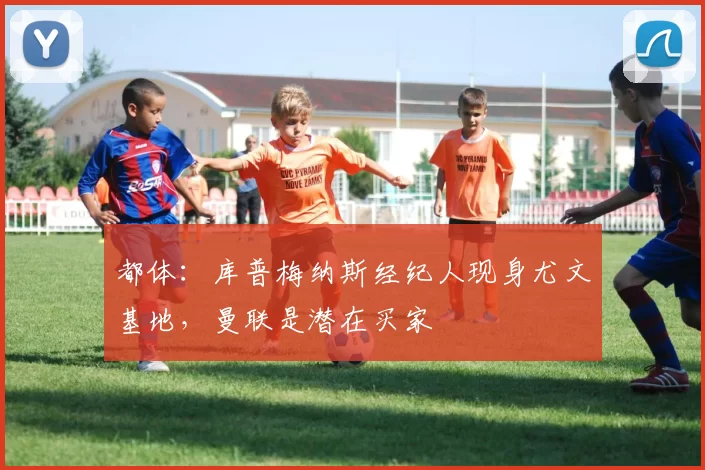 都体：库普梅纳斯经纪人现身尤文基地，曼联是潜在买家