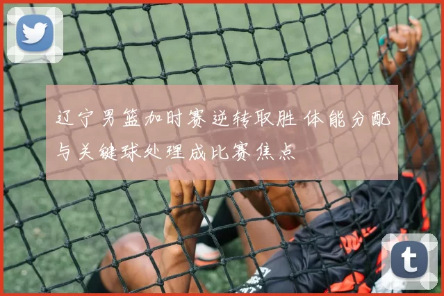 辽宁男篮加时赛逆转取胜 体能分配与关键球处理成比赛焦点