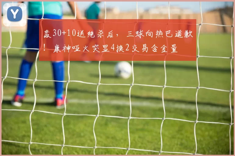 轰30+10送绝杀后，三球向热巴道歉！康神哑火突显4换2交易含金量