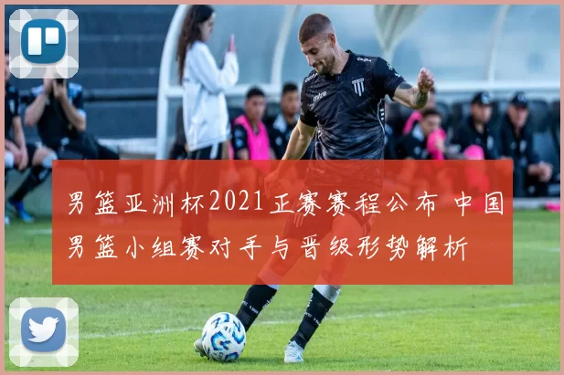 男篮亚洲杯2021正赛赛程公布 中国男篮小组赛对手与晋级形势解析