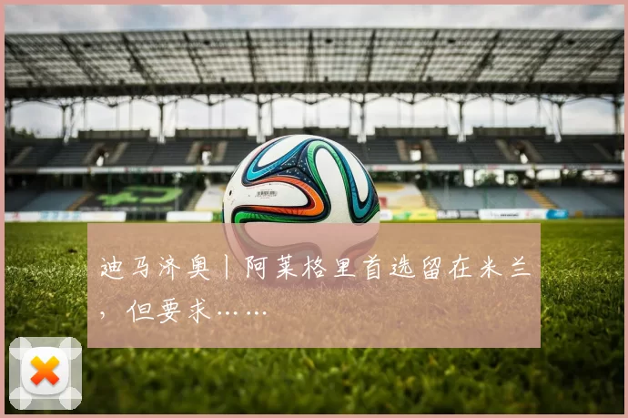 迪马济奥丨阿莱格里首选留在米兰，但要求……