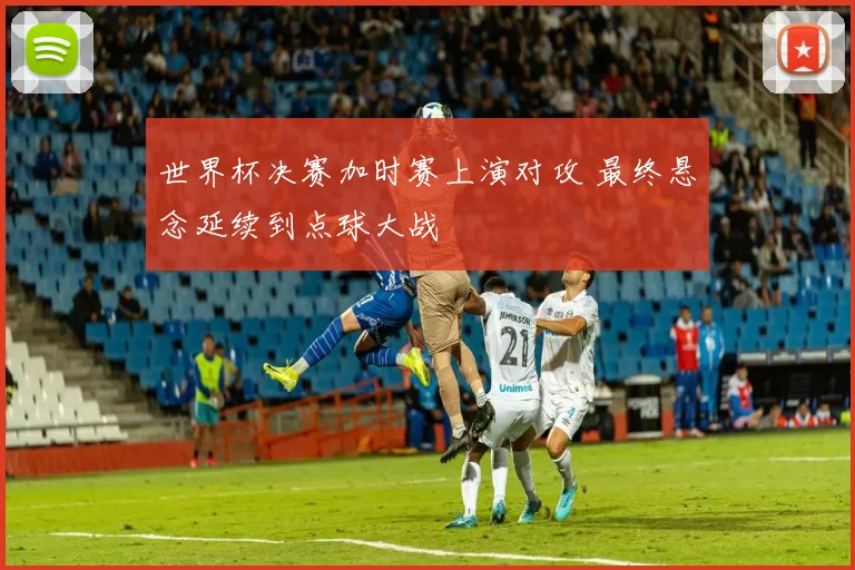 世界杯决赛加时赛上演对攻 最终悬念延续到点球大战