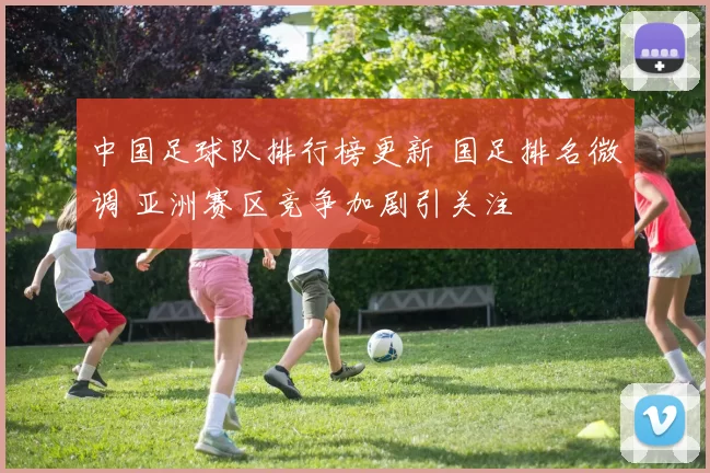 中国足球队排行榜更新 国足排名微调 亚洲赛区竞争加剧引关注