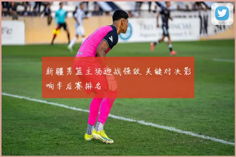 新疆男篮主场迎战强敌 关键对决影响季后赛排名