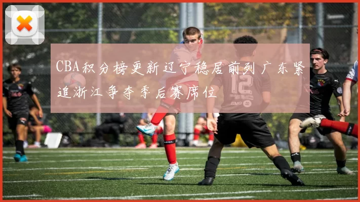 CBA积分榜更新辽宁稳居前列广东紧追浙江争夺季后赛席位