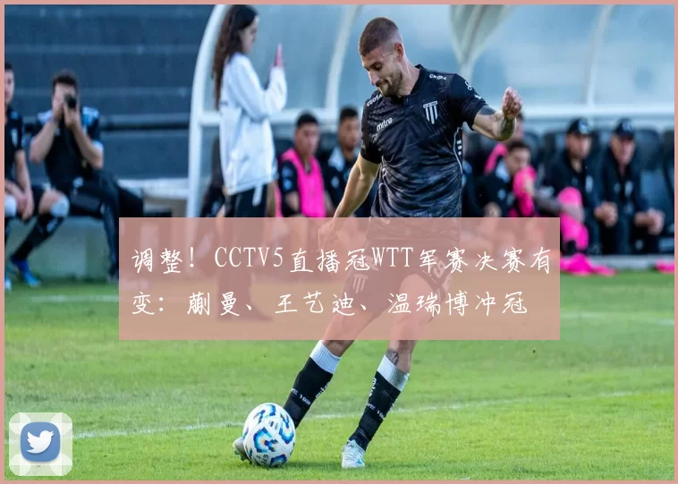 调整！CCTV5直播冠WTT军赛决赛有变：蒯曼、王艺迪、温瑞博冲冠