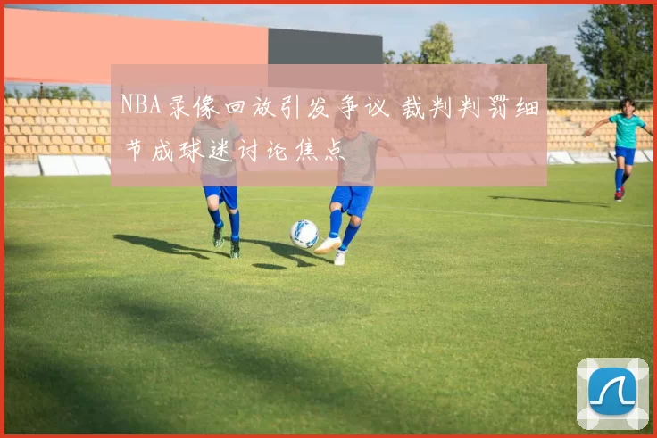 NBA录像回放引发争议 裁判判罚细节成球迷讨论焦点