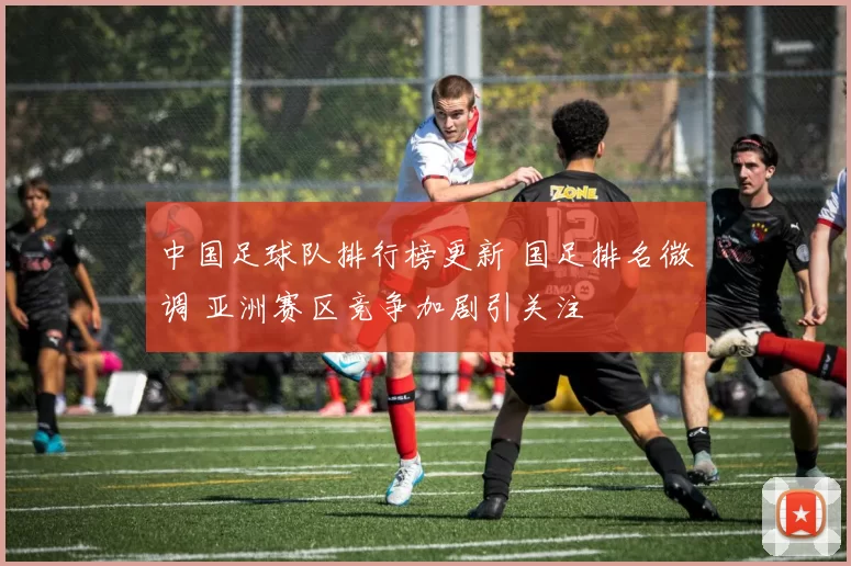 中国足球队排行榜更新 国足排名微调 亚洲赛区竞争加剧引关注
