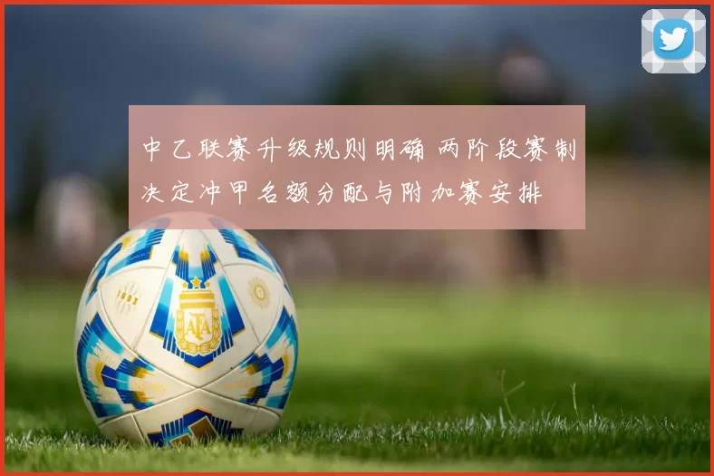 中乙联赛升级规则明确 两阶段赛制决定冲甲名额分配与附加赛安排