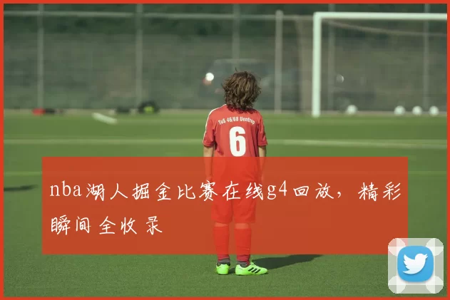 nba湖人掘金比赛在线g4回放，精彩瞬间全收录