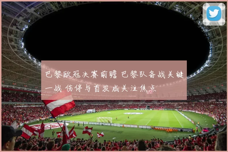 巴黎欧冠决赛前瞻 巴黎队备战关键一战 伤停与首发成关注焦点
