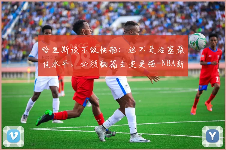 哈里斯谈不敌快船：这不是活塞最佳水平，必须翻篇去变更强-NBA新闻