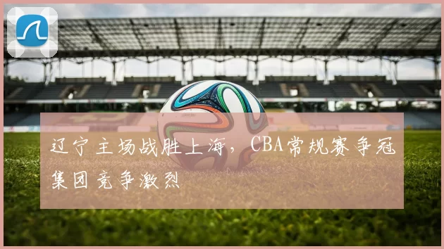 辽宁主场战胜上海，CBA常规赛争冠集团竞争激烈