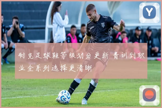 耐克足球鞋等级划分更新 青训到职业全系列选择更清晰