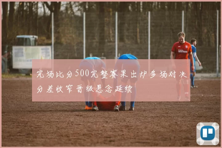 完场比分500完整赛果出炉多场对决分差收窄晋级悬念延续