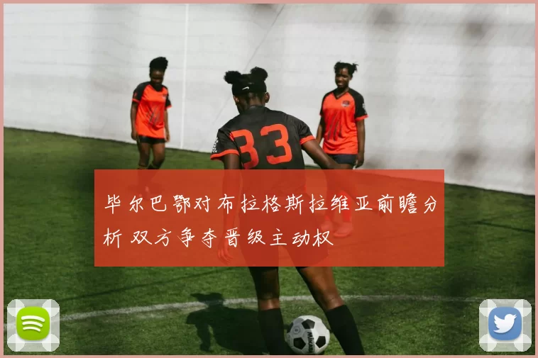 毕尔巴鄂对布拉格斯拉维亚前瞻分析 双方争夺晋级主动权