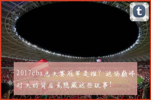 2017cba总决赛冠军是谁？这场巅峰对决的背后竟隐藏这些故事！