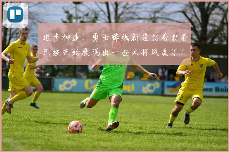 进步神速！勇士锋线新星打着打着已经开始展现出一些大将风度了？