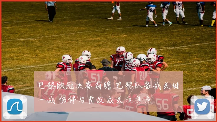 巴黎欧冠决赛前瞻 巴黎队备战关键一战 伤停与首发成关注焦点