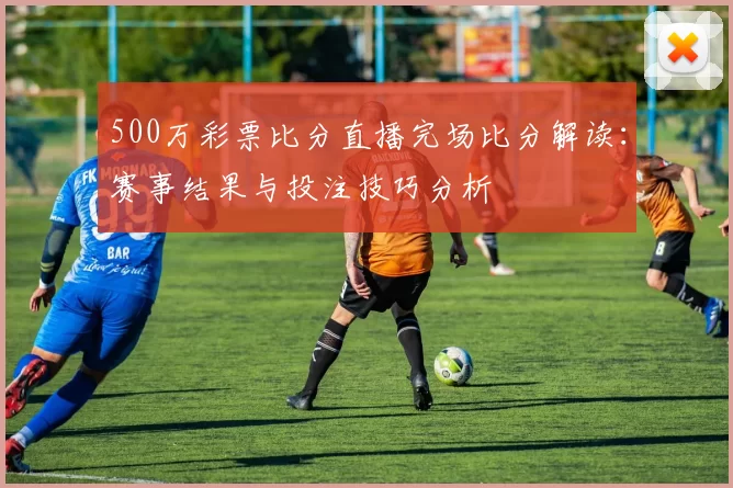 500万彩票比分直播完场比分解读：赛事结果与投注技巧分析