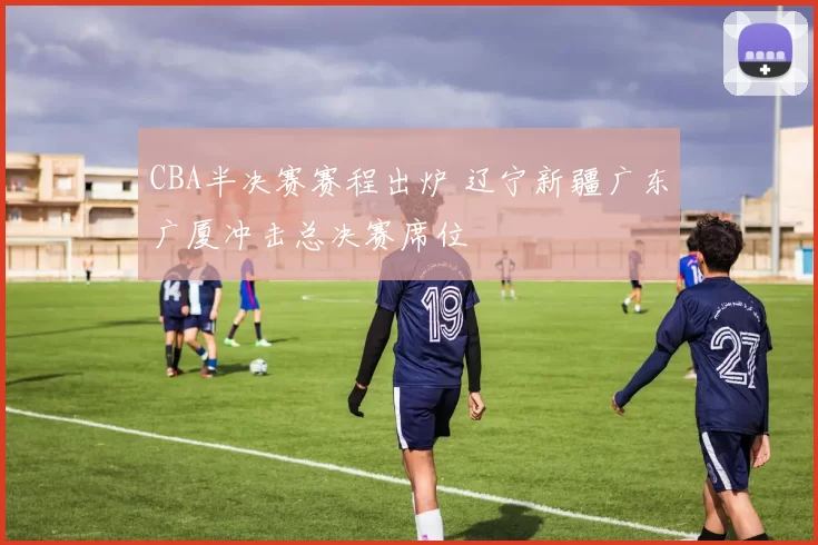 CBA半决赛赛程出炉 辽宁新疆广东广厦冲击总决赛席位