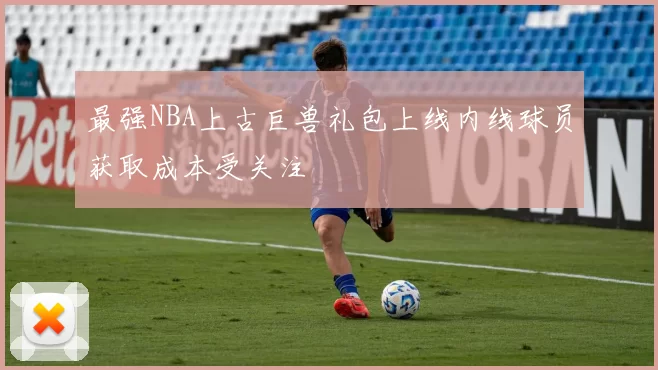 最强NBA上古巨兽礼包上线内线球员获取成本受关注