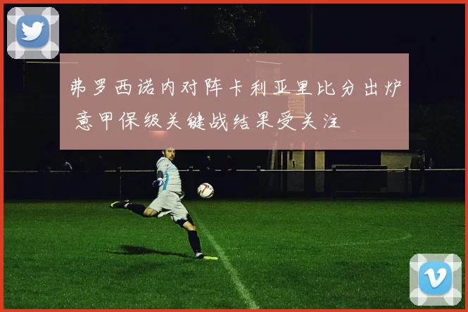 弗罗西诺内对阵卡利亚里比分出炉 意甲保级关键战结果受关注