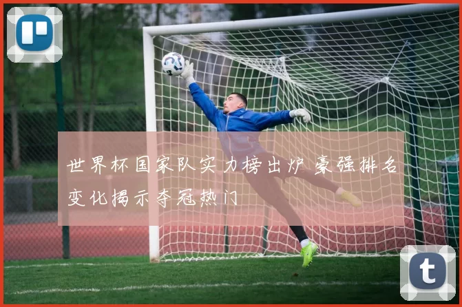 世界杯国家队实力榜出炉 豪强排名变化揭示夺冠热门