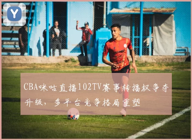 CBA咪咕直播102TV赛事转播权争夺升级,多平台竞争格局重塑
