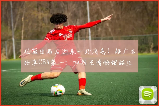 辽篮出局后迎来一好消息！超广东独享CBA第一：四冠王博物馆诞生