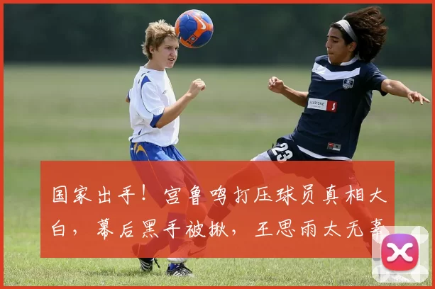 国家出手！宫鲁鸣打压球员真相大白，幕后黑手被揪，王思雨太无辜