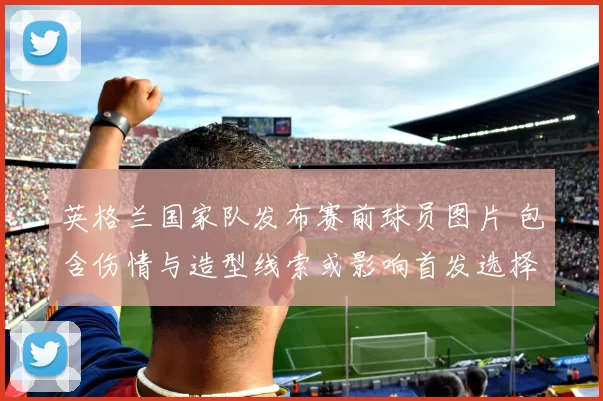 英格兰国家队发布赛前球员图片 包含伤情与造型线索或影响首发选择