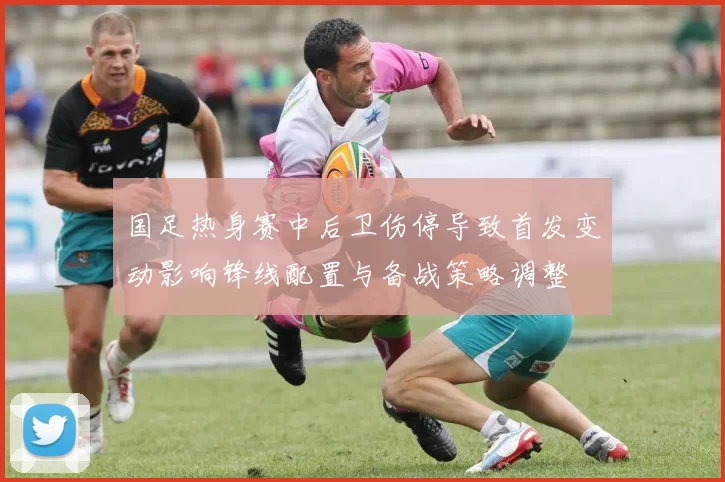 国足热身赛中后卫伤停导致首发变动影响锋线配置与备战策略调整