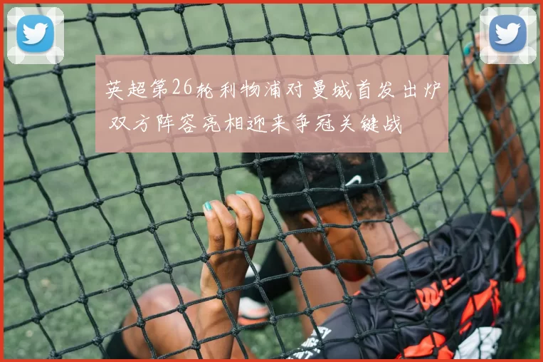 英超第26轮利物浦对曼城首发出炉 双方阵容亮相迎来争冠关键战