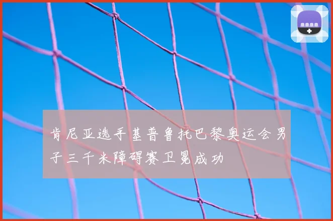 肯尼亚选手基普鲁托巴黎奥运会男子三千米障碍赛卫冕成功