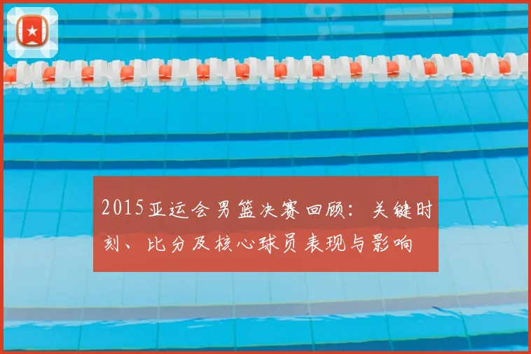 2015亚运会男篮决赛回顾：关键时刻、比分及核心球员表现与影响